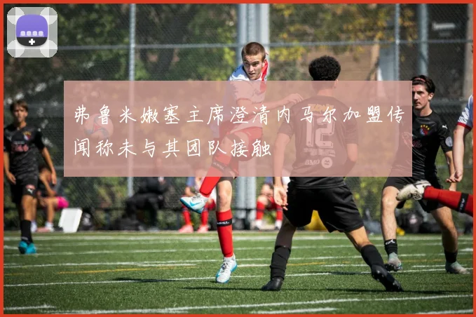 弗鲁米嫩塞主席澄清内马尔加盟传闻称未与其团队接触