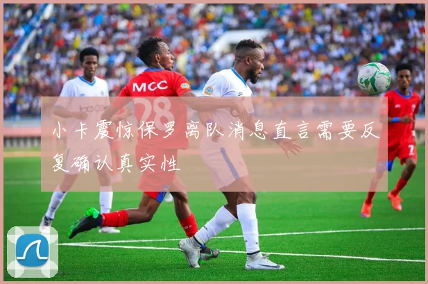 小卡震惊保罗离队消息直言需要反复确认真实性