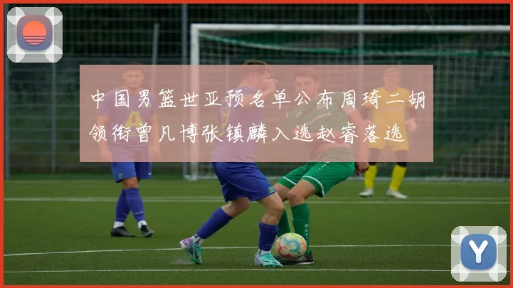 中国男篮世亚预名单公布周琦二胡领衔曾凡博张镇麟入选赵睿落选