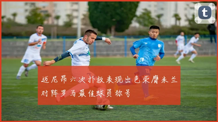 迈尼昂六次扑救表现出色荣膺米兰对阵罗马最佳球员称号