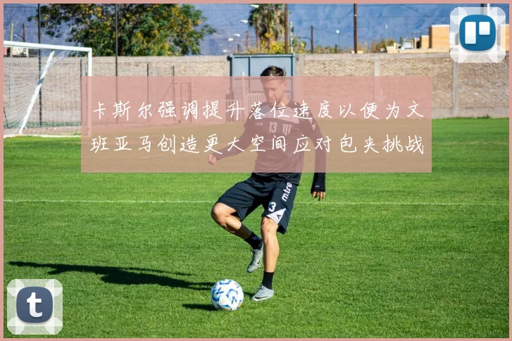 卡斯尔强调提升落位速度以便为文班亚马创造更大空间应对包夹挑战