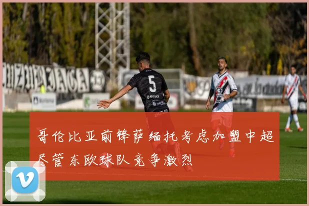 哥伦比亚前锋萨缅托考虑加盟中超尽管东欧球队竞争激烈