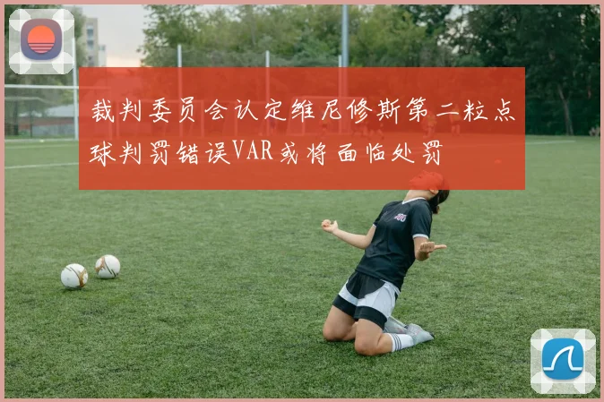 裁判委员会认定维尼修斯第二粒点球判罚错误VAR或将面临处罚