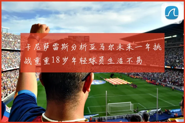 卡尼萨雷斯分析亚马尔未来一年挑战重重18岁年轻球员生活不易
