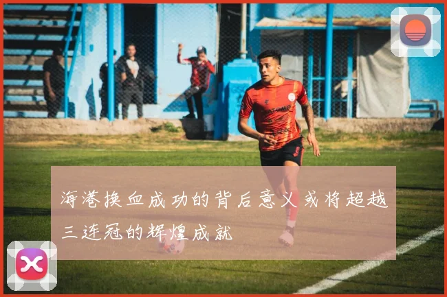 海港换血成功的背后意义或将超越三连冠的辉煌成就