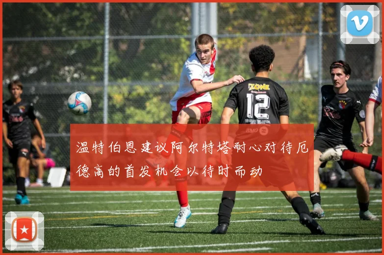 温特伯恩建议阿尔特塔耐心对待厄德高的首发机会以待时而动
