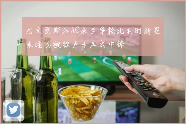 尤文图斯和AC米兰争抢比利时新星米通戈被称卢卡库式中锋