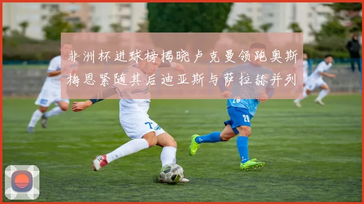非洲杯进球榜揭晓卢克曼领跑奥斯梅恩紧随其后迪亚斯与萨拉赫并列第三