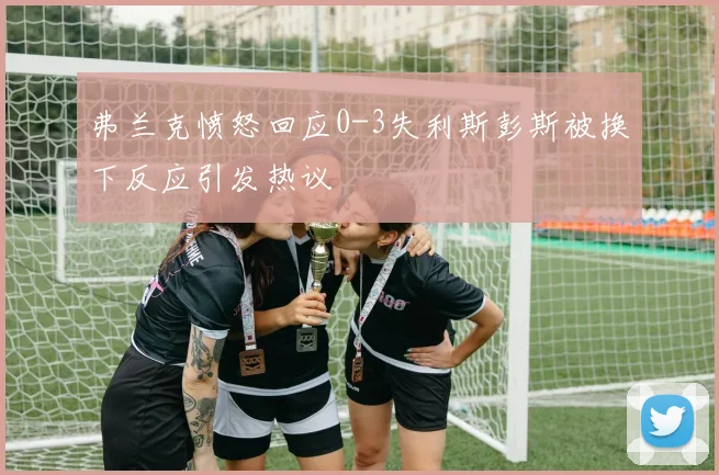 弗兰克愤怒回应0-3失利斯彭斯被换下反应引发热议