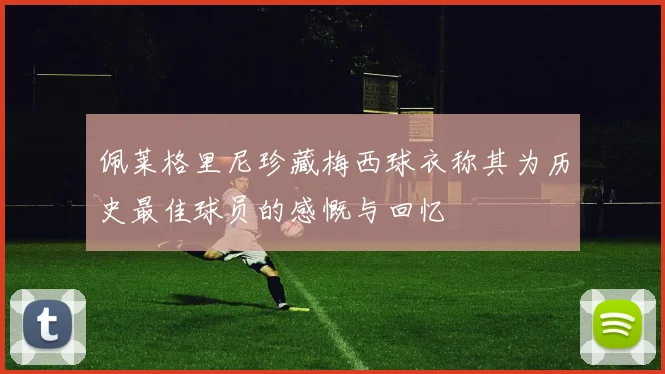 佩莱格里尼珍藏梅西球衣称其为历史最佳球员的感慨与回忆