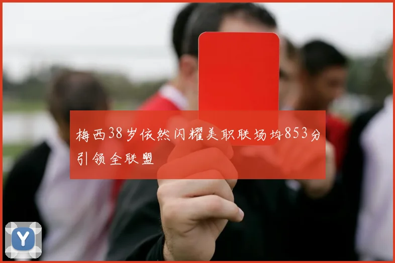 梅西38岁依然闪耀美职联场均853分引领全联盟