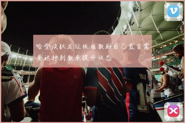 哈登谈狄龙垃圾话激励自己直言需要这种刺激来提升状态