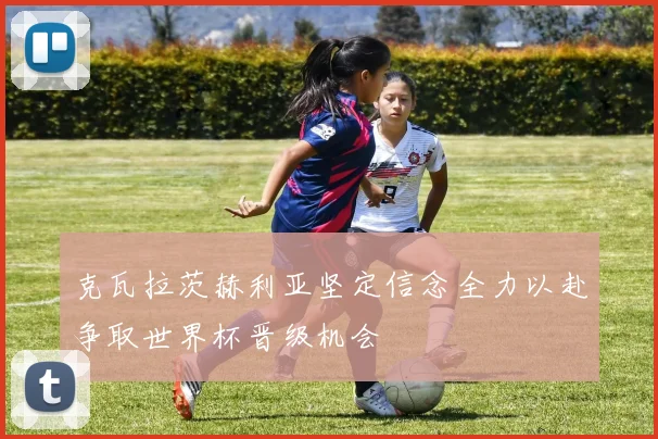 克瓦拉茨赫利亚坚定信念全力以赴争取世界杯晋级机会
