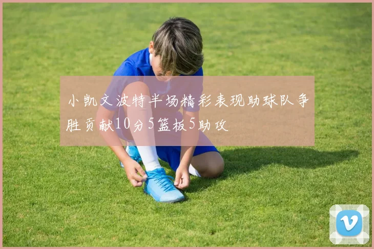 小凯文波特半场精彩表现助球队争胜贡献10分5篮板5助攻