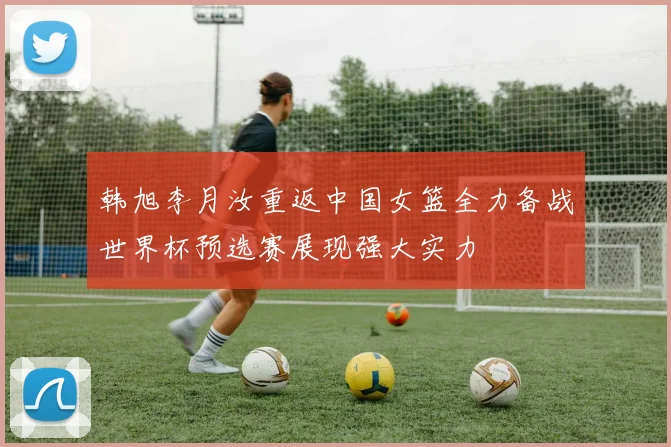 韩旭李月汝重返中国女篮全力备战世界杯预选赛展现强大实力