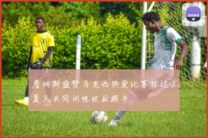 詹姆斯盛赞马克西热爱比赛称过去夏天共同训练收获颇丰