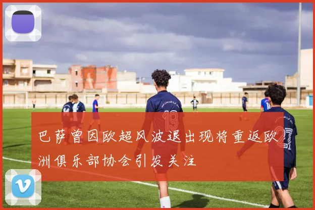 巴萨曾因欧超风波退出现将重返欧洲俱乐部协会引发关注