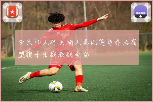今天76人对决湖人恩比德与乔治有望携手出战激战全场