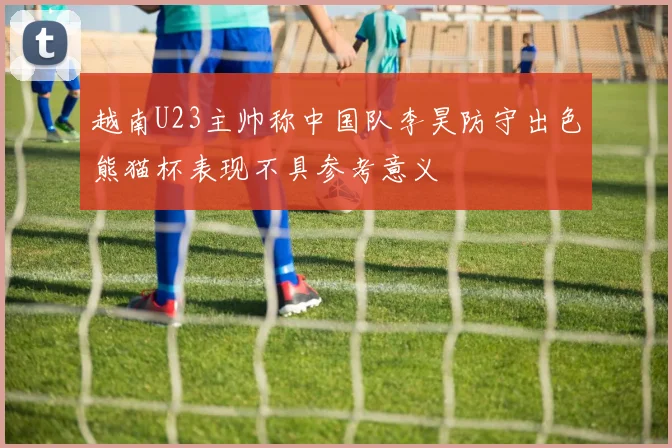 越南U23主帅称中国队李昊防守出色熊猫杯表现不具参考意义