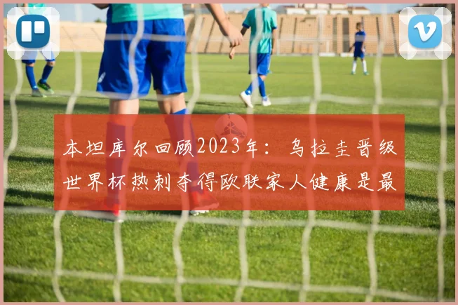 本坦库尔回顾2023年：乌拉圭晋级世界杯热刺夺得欧联家人健康是最大幸福